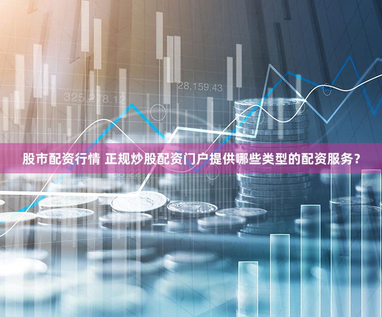 股市配资行情 正规炒股配资门户提供哪些类型的配资服务？