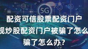 配资可信股票配资门户 正规炒股配资门户被骗了怎么办？