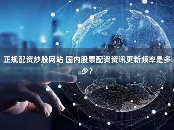 正规配资炒股网站 国内股票配资资讯更新频率是多少？