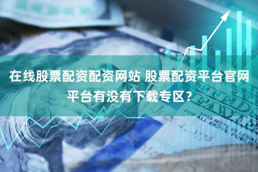 在线股票配资配资网站 股票配资平台官网平台有没有下载专区？