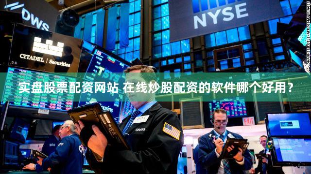 实盘股票配资网站 在线炒股配资的软件哪个好用？