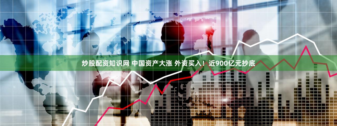 炒股配资知识网 中国资产大涨 外资买入！近900亿元抄底