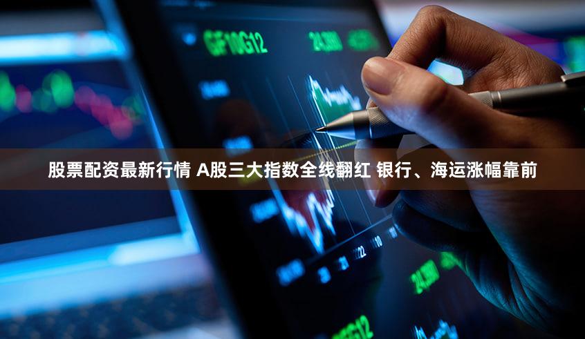 股票配资最新行情 A股三大指数全线翻红 银行、海运涨幅靠前