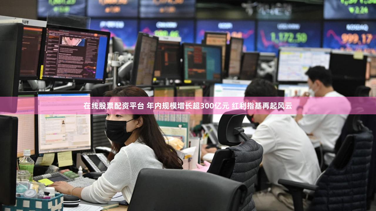 在线股票配资平台 年内规模增长超300亿元 红利指基再起风云