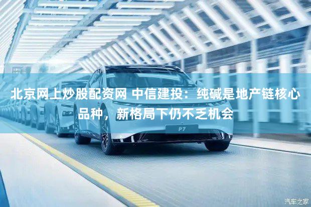 北京网上炒股配资网 中信建投：纯碱是地产链核心品种，新格局下仍不乏机会