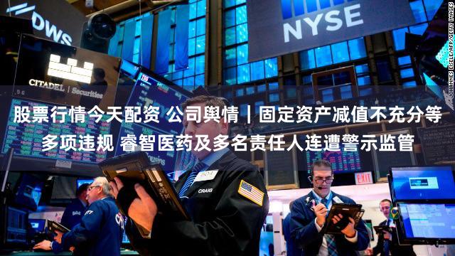 股票行情今天配资 公司舆情｜固定资产减值不充分等多项违规 睿智医药及多名责任人连遭警示监管