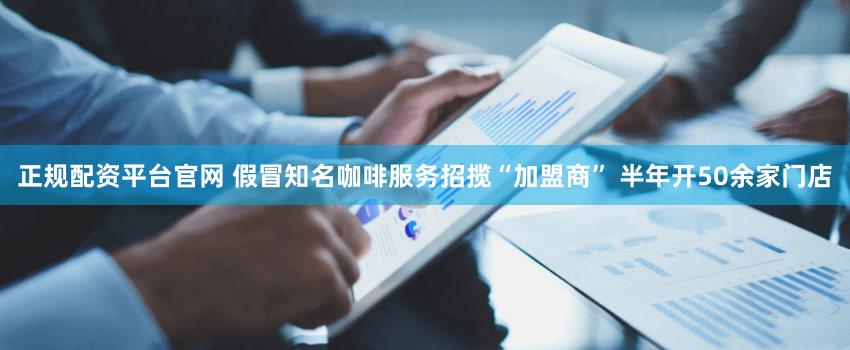正规配资平台官网 假冒知名咖啡服务招揽“加盟商” 半年开50余家门店