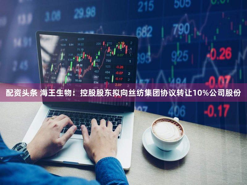 配资头条 海王生物：控股股东拟向丝纺集团协议转让10%公司股份