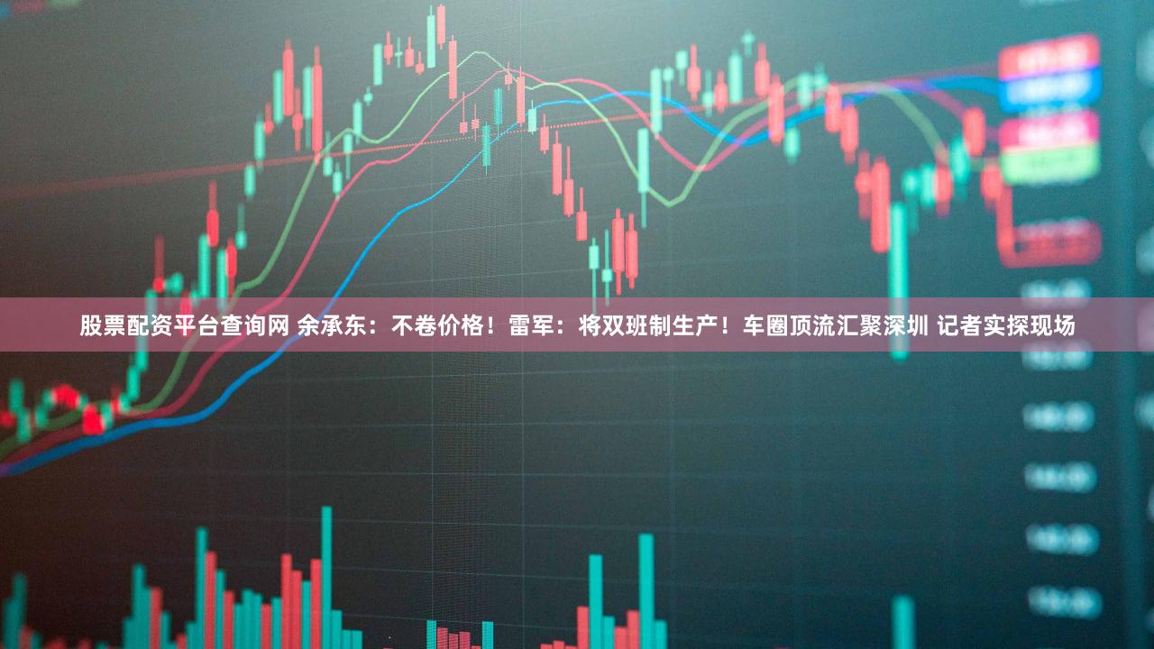 股票配资平台查询网 余承东：不卷价格！雷军：将双班制生产！车圈顶流汇聚深圳 记者实探现场