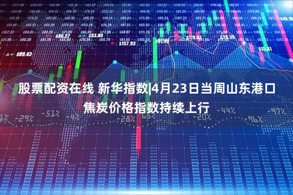股票配资在线 新华指数|4月23日当周山东港口焦炭价格指数持续上行