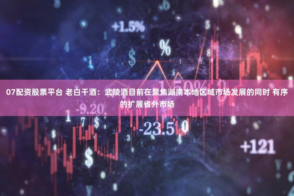 07配资股票平台 老白干酒：武陵酒目前在聚焦湖南本地区域市场发展的同时 有序的扩展省外市场