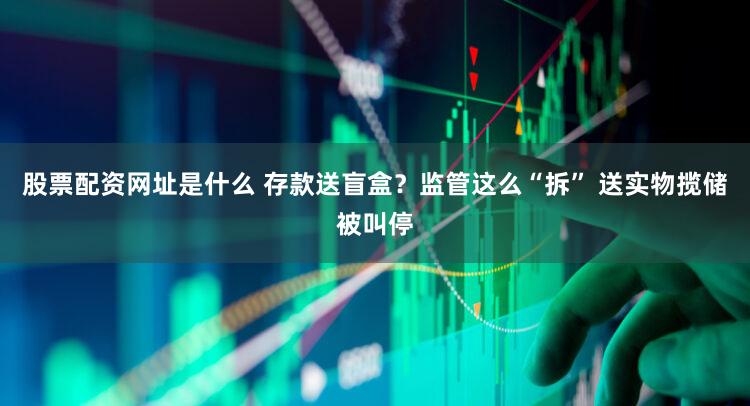 股票配资网址是什么 存款送盲盒？监管这么“拆” 送实物揽储被叫停