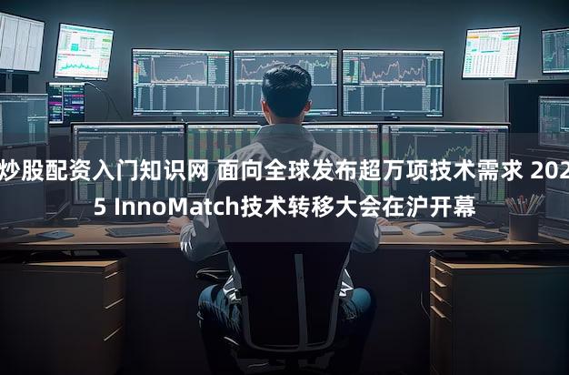 炒股配资入门知识网 面向全球发布超万项技术需求 2025 InnoMatch技术转移大会在沪开幕