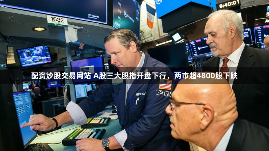 配资炒股交易网站 A股三大股指开盘下行，两市超4800股下跌