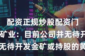配资正规炒股配资门户 西藏矿业：目前公司并无待开发金矿或持股的黄金矿场