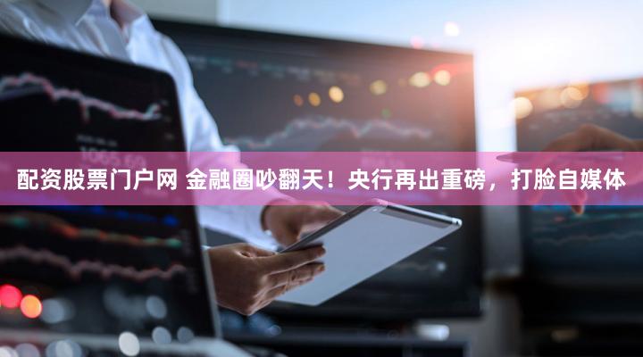 配资股票门户网 金融圈吵翻天！央行再出重磅，打脸自媒体