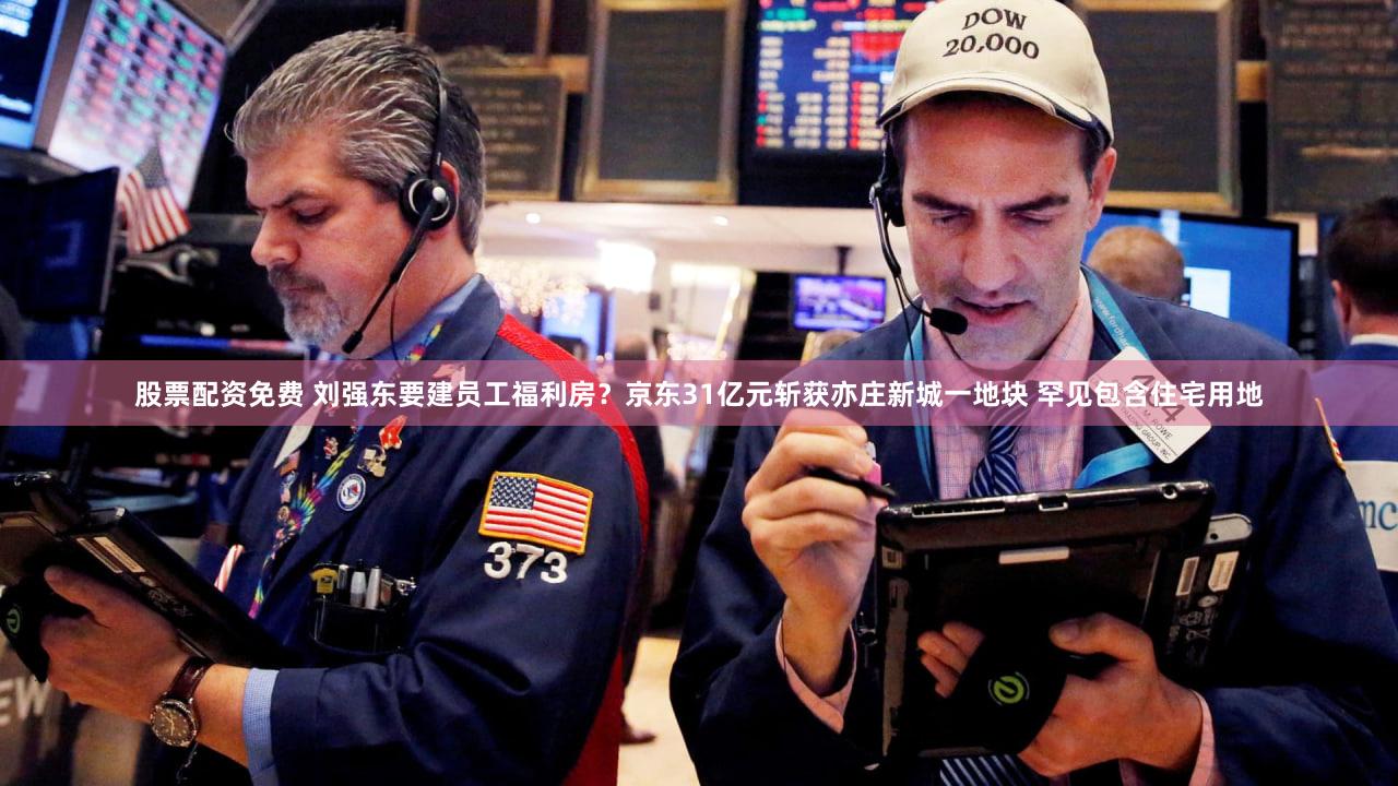 股票配资免费 刘强东要建员工福利房？京东31亿元斩获亦庄新城一地块 罕见包含住宅用地