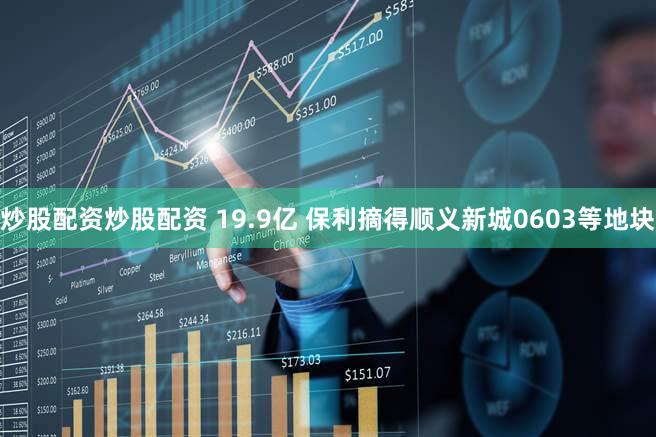 炒股配资炒股配资 19.9亿 保利摘得顺义新城0603等地块