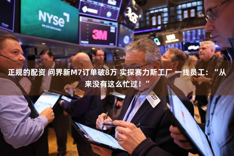 正规的配资 问界新M7订单破8万 实探赛力斯工厂 一线员工：“从来没有这么忙过！”