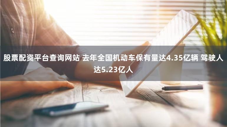 股票配资平台查询网站 去年全国机动车保有量达4.35亿辆 驾驶人达5.23亿人