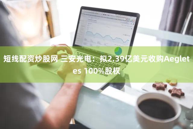短线配资炒股网 三安光电：拟2.39亿美元收购Aegletes 100%股权