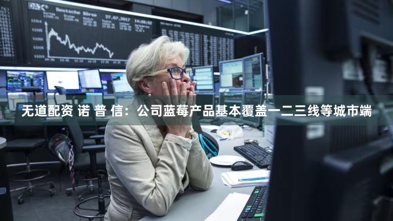 无道配资 诺 普 信：公司蓝莓产品基本覆盖一二三线等城市端