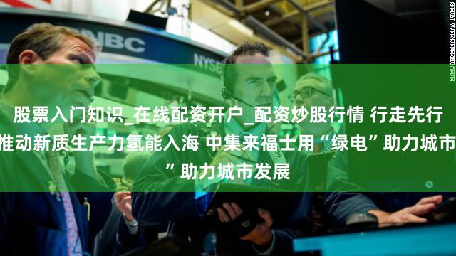 股票入门知识_在线配资开户_配资炒股行情 行走先行区 | 推动新质生产力氢能入海 中集来福士用“绿电”助力城市发展