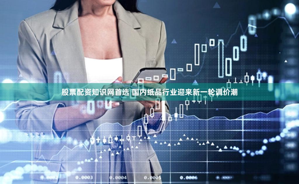 股票配资知识网首选 国内纸品行业迎来新一轮调价潮