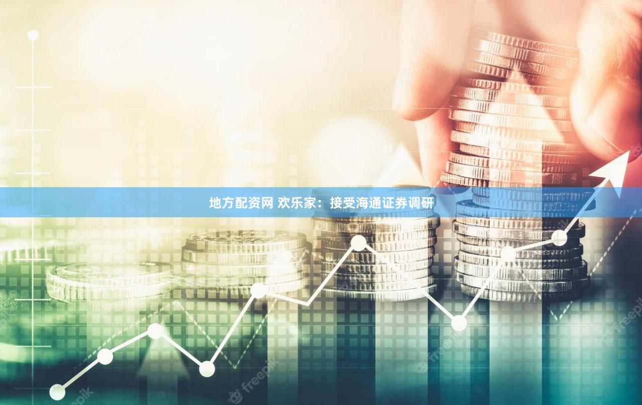 地方配资网 欢乐家：接受海通证券调研