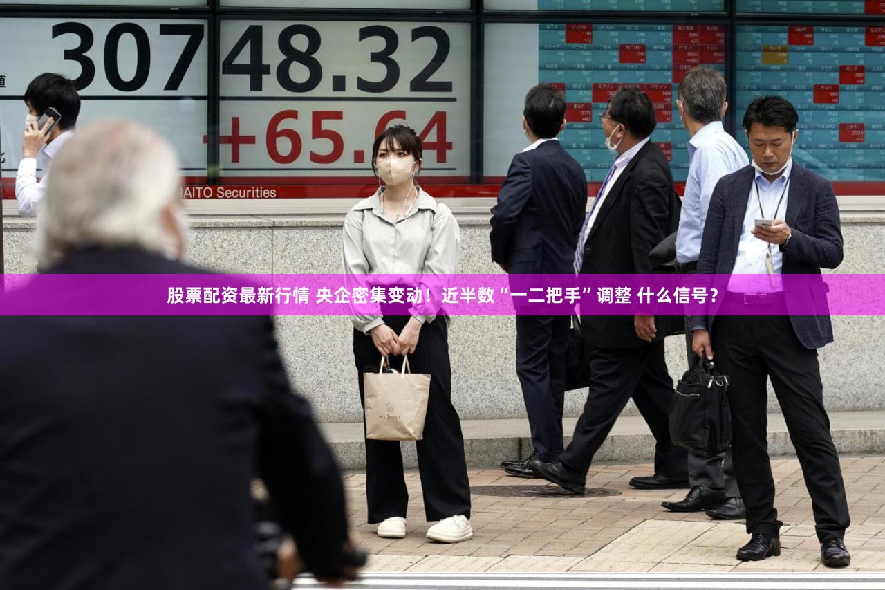 股票配资最新行情 央企密集变动！近半数“一二把手”调整 什么信号？