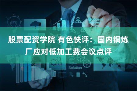 股票配资学院 有色快评：国内铜炼厂应对低加工费会议点评
