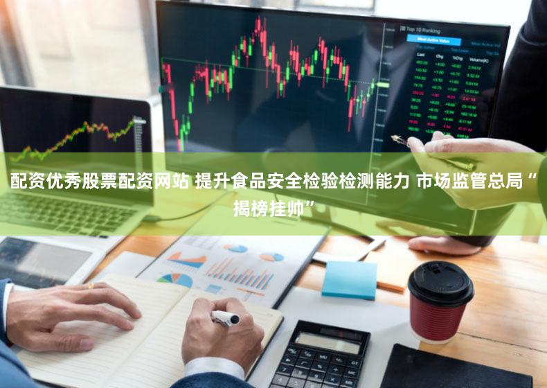 配资优秀股票配资网站 提升食品安全检验检测能力 市场监管总局“揭榜挂帅”