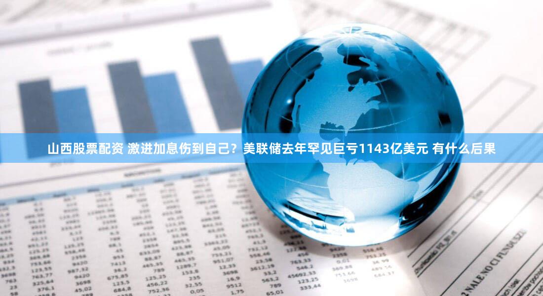 山西股票配资 激进加息伤到自己？美联储去年罕见巨亏1143亿美元 有什么后果