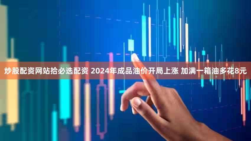 炒股配资网站拾必选配资 2024年成品油价开局上涨 加满一箱油多花8元