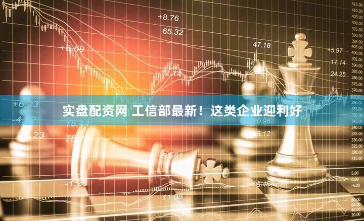 实盘配资网 工信部最新！这类企业迎利好