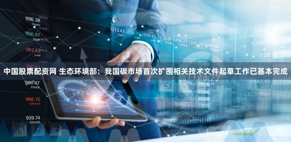 中国股票配资网 生态环境部：我国碳市场首次扩围相关技术文件起草工作已基本完成