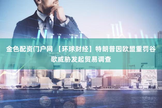 金色配资门户网 【环球财经】特朗普因欧盟重罚谷歌威胁发起贸易调查