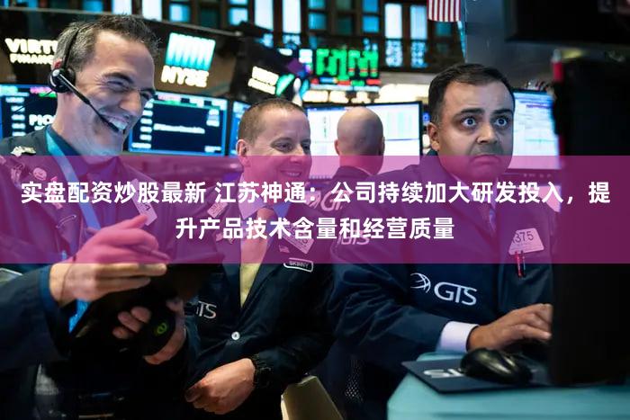实盘配资炒股最新 江苏神通：公司持续加大研发投入，提升产品技术含量和经营质量