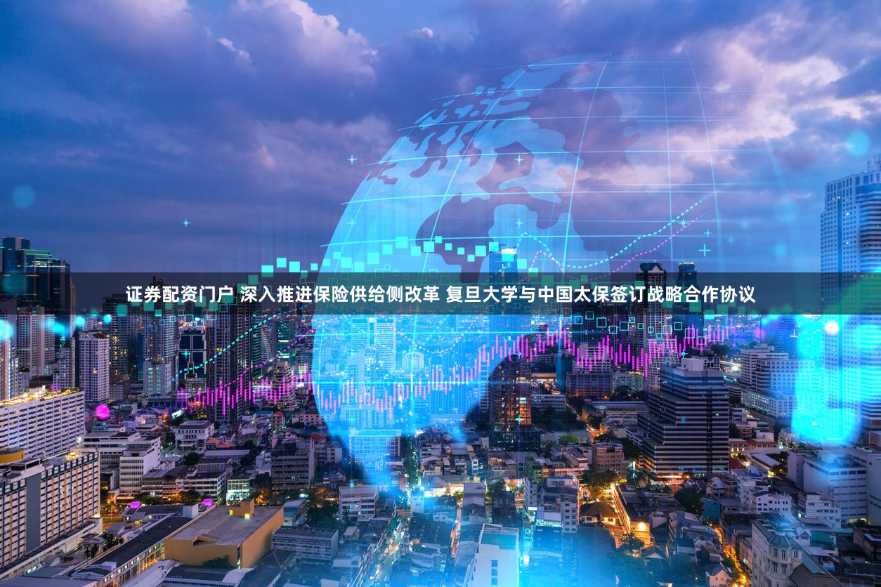 证券配资门户 深入推进保险供给侧改革 复旦大学与中国太保签订战略合作协议