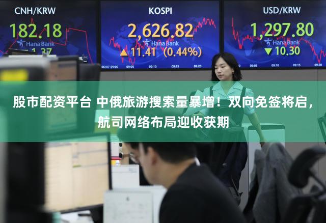 股市配资平台 中俄旅游搜索量暴增！双向免签将启，航司网络布局迎收获期