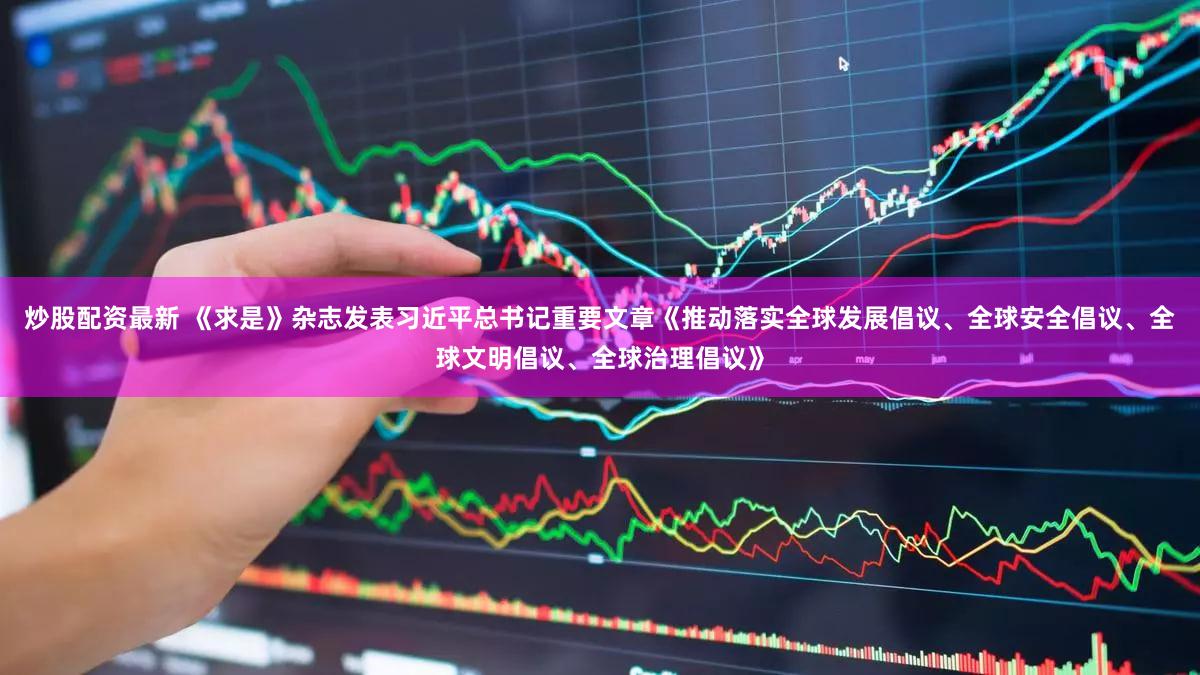 炒股配资最新 《求是》杂志发表习近平总书记重要文章《推动落实全球发展倡议、全球安全倡议、全球文明倡议、全球治理倡议》