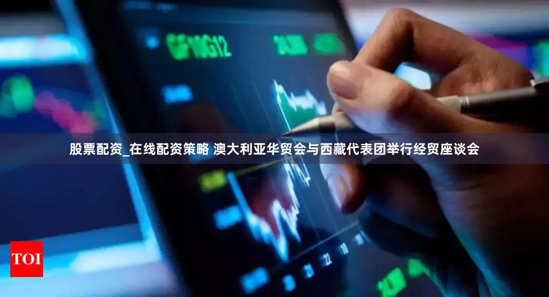 股票配资_在线配资策略 澳大利亚华贸会与西藏代表团举行经贸座谈会