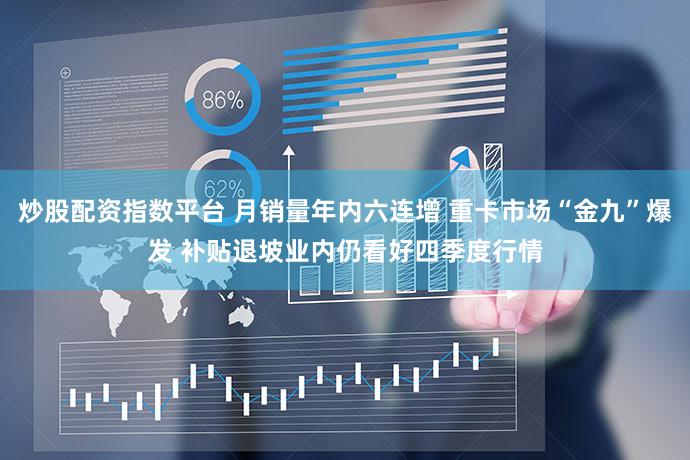 炒股配资指数平台 月销量年内六连增 重卡市场“金九”爆发 补贴退坡业内仍看好四季度行情