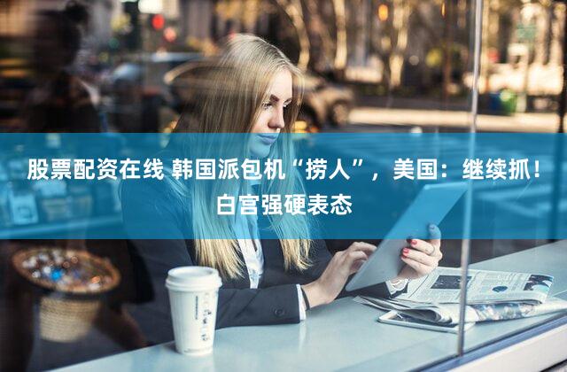股票配资在线 韩国派包机“捞人”，美国：继续抓！白宫强硬表态