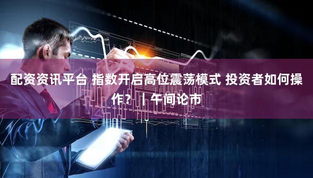 配资资讯平台 指数开启高位震荡模式 投资者如何操作？｜午间论市