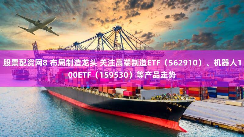 股票配资网8 布局制造龙头 关注高端制造ETF（562910）、机器人100ETF（159530）等产品走势