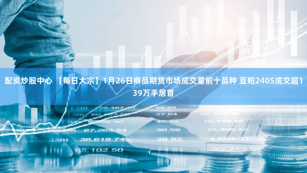 配资炒股中心 【每日大宗】1月26日商品期货市场成交量前十品种 豆粕2405成交超139万手居首