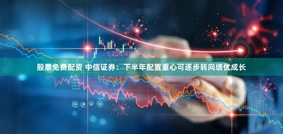 股票免费配资 中信证券:下半年配置重心可逐步转向绩优成长