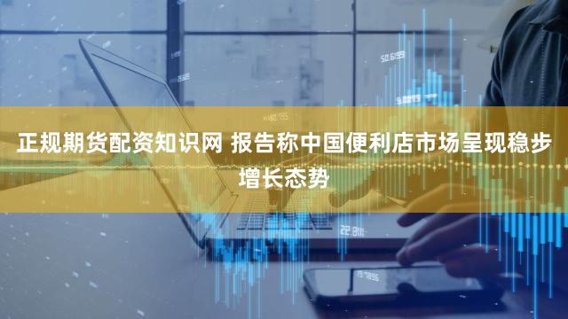 正规期货配资知识网 报告称中国便利店市场呈现稳步增长态势