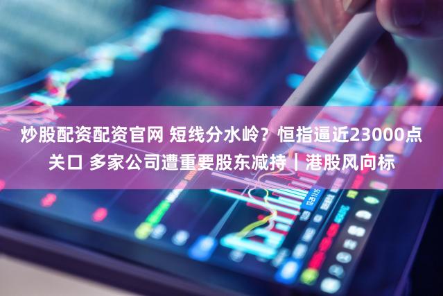 炒股配资配资官网 短线分水岭？恒指逼近23000点关口 多家公司遭重要股东减持｜港股风向标